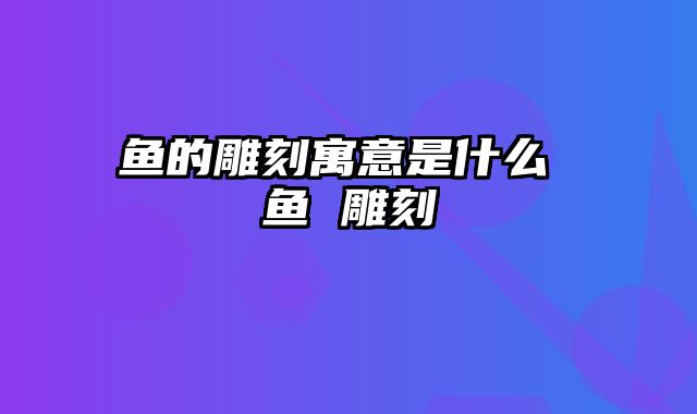 鱼的雕刻寓意是什么 鱼 雕刻
