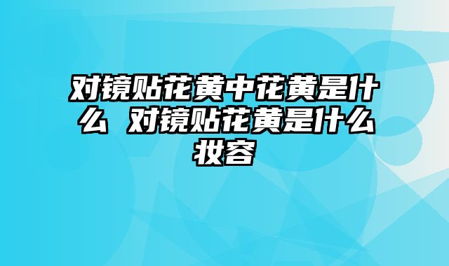 对镜贴花黄中花黄是什么 对镜贴花黄是什么妆容