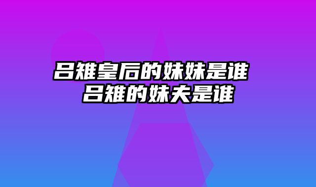 吕雉皇后的妹妹是谁 吕雉的妹夫是谁