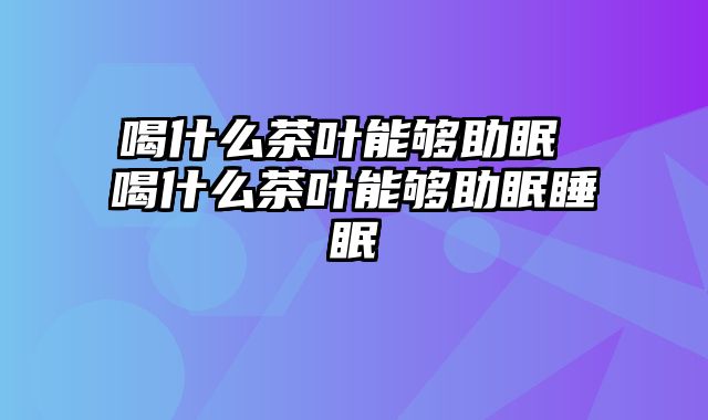喝什么茶叶能够助眠 喝什么茶叶能够助眠睡眠