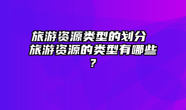 旅游资源类型的划分 旅游资源的类型有哪些?