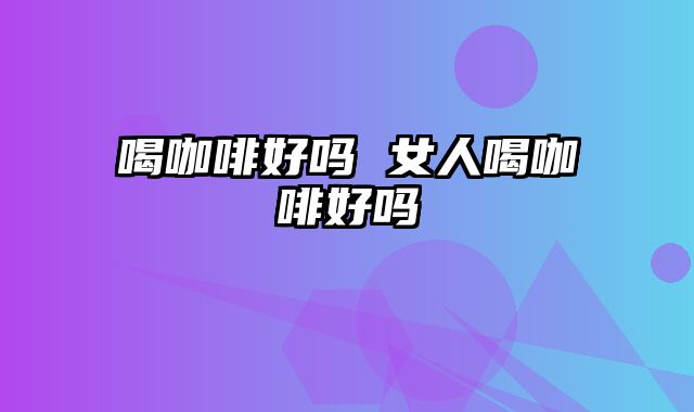 喝咖啡好吗 女人喝咖啡好吗