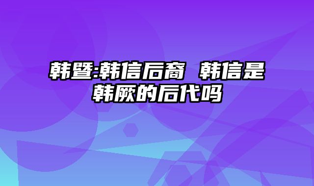 韩暨:韩信后裔 韩信是韩厥的后代吗