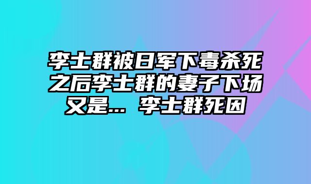 李士群被日军下毒杀死之后李士群的妻子下场又是... 李士群死因