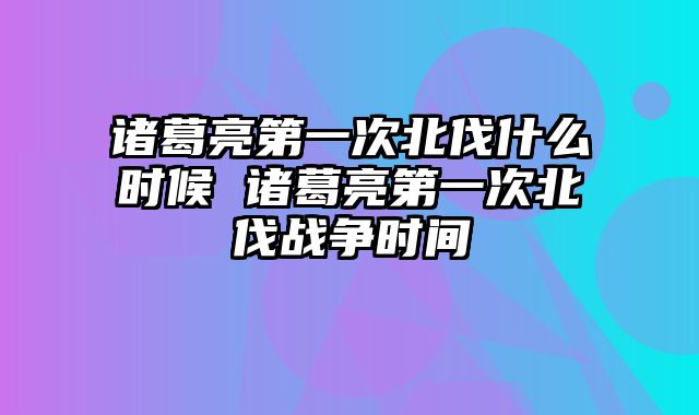 诸葛亮第一次北伐什么时候 诸葛亮第一次北伐战争时间