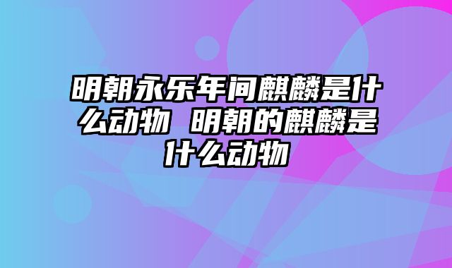 明朝永乐年间麒麟是什么动物 明朝的麒麟是什么动物