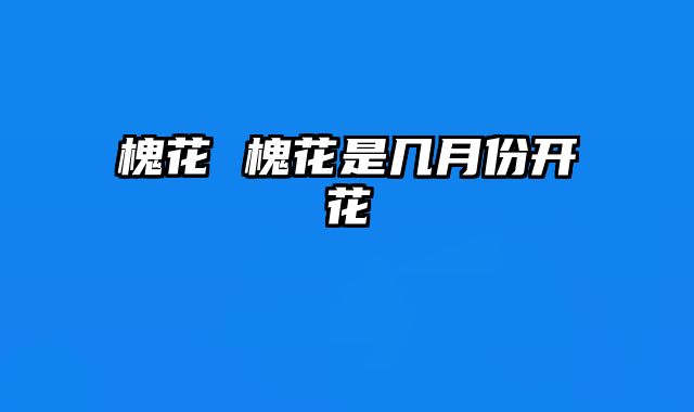 槐花 槐花是几月份开花