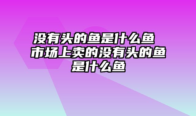 没有头的鱼是什么鱼 市场上卖的没有头的鱼是什么鱼
