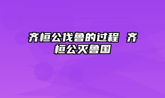 齐桓公伐鲁的过程 齐桓公灭鲁国