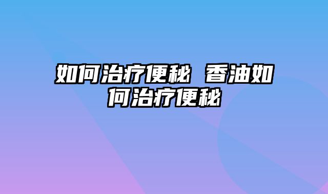 如何治疗便秘 香油如何治疗便秘