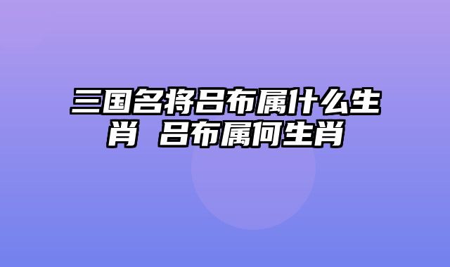 三国名将吕布属什么生肖 吕布属何生肖
