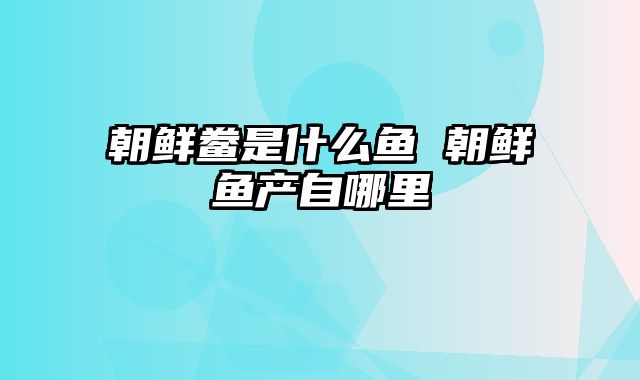 朝鲜鲞是什么鱼 朝鲜鱼产自哪里