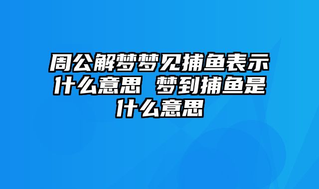 周公解梦梦见捕鱼表示什么意思 梦到捕鱼是什么意思