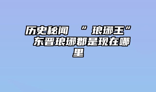 历史秘闻東晉”琅琊王” 东晋琅琊郡是现在哪里