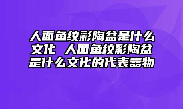 人面鱼纹彩陶盆是什么文化 人面鱼纹彩陶盆是什么文化的代表器物