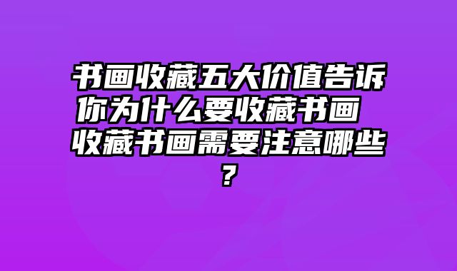 书画收藏五大价值告诉你为什么要收藏书画 收藏书画需要注意哪些?