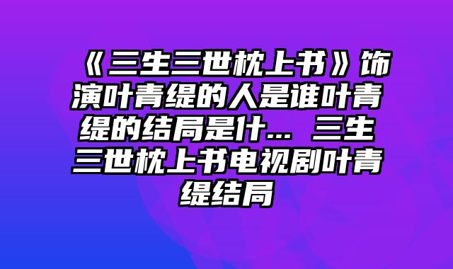 《三生三世枕上书》饰演叶青缇的人是谁叶青缇的结局是什... 三生三世枕上书电视剧叶青缇结局