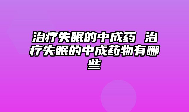 治疗失眠的中成药 治疗失眠的中成药物有哪些