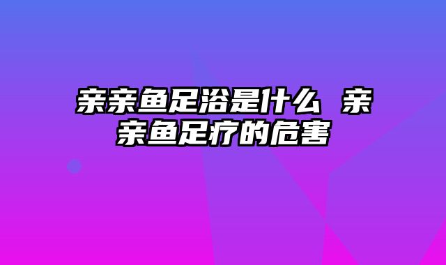 亲亲鱼足浴是什么 亲亲鱼足疗的危害