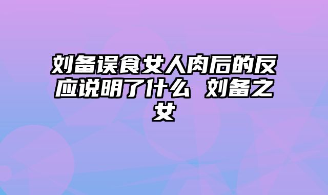 刘备误食女人肉后的反应说明了什么 刘备之女