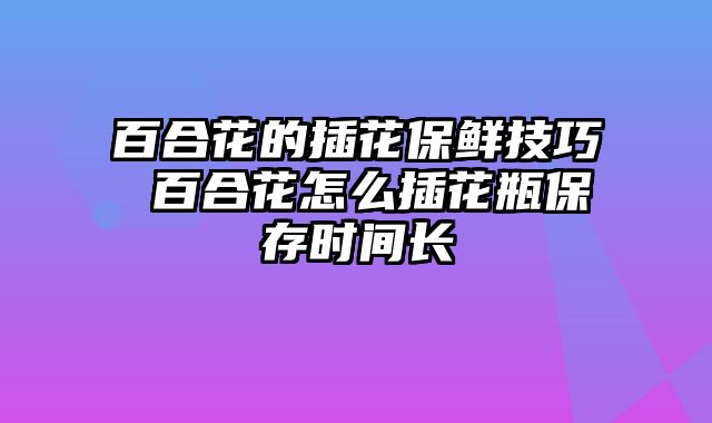 百合花的插花保鲜技巧 百合花怎么插花瓶保存时间长
