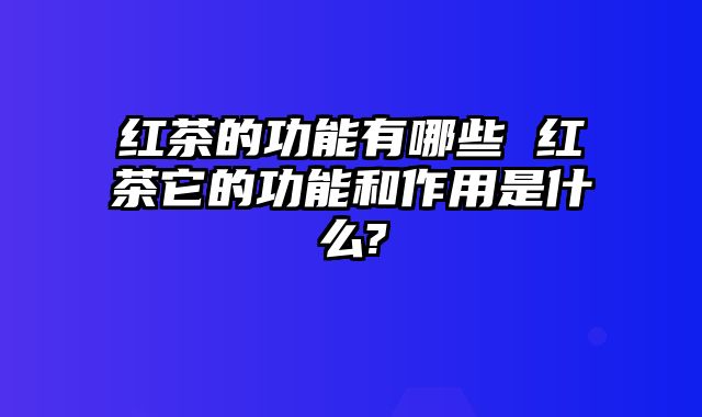 红茶的功能有哪些 红茶它的功能和作用是什么?