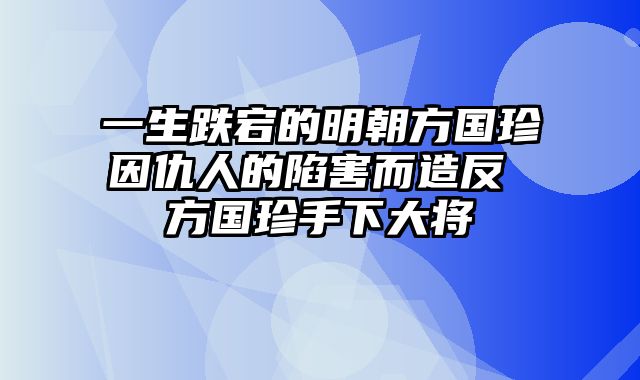 一生跌宕的明朝方国珍因仇人的陷害而造反 方国珍手下大将