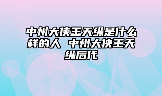 中州大侠王天纵是什么样的人 中州大侠王天纵后代