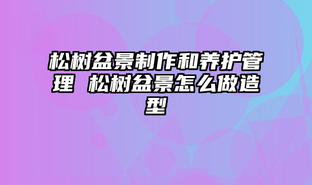 松树盆景制作和养护管理 松树盆景怎么做造型