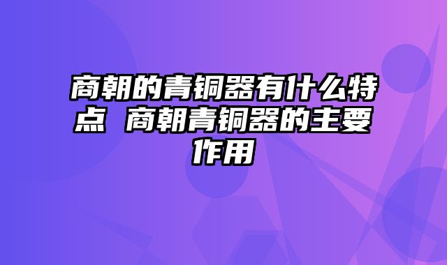 商朝的青铜器有什么特点 商朝青铜器的主要作用