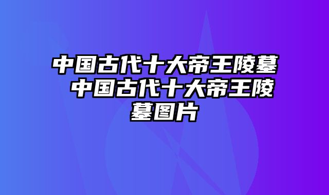 中国古代十大帝王陵墓 中国古代十大帝王陵墓图片