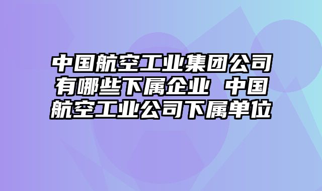 中国航空工业集团公司有哪些下属企业 中国航空工业公司下属单位