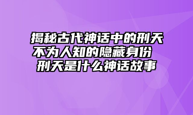 揭秘古代神话中的刑天不为人知的隐藏身份 刑天是什么神话故事