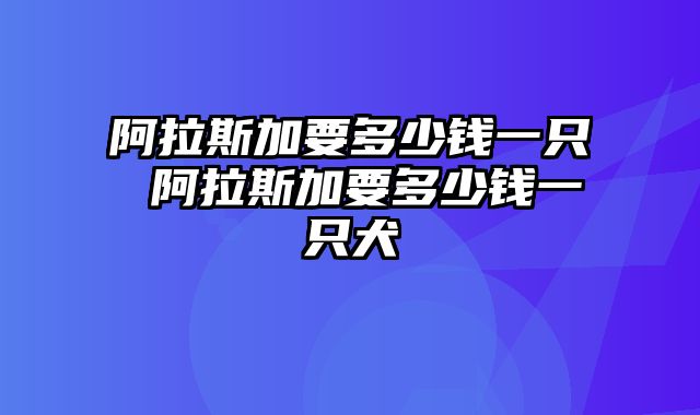 阿拉斯加要多少钱一只 阿拉斯加要多少钱一只犬
