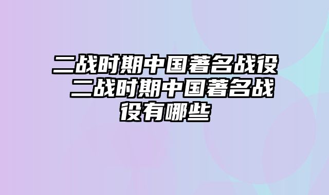 二战时期中国著名战役 二战时期中国著名战役有哪些