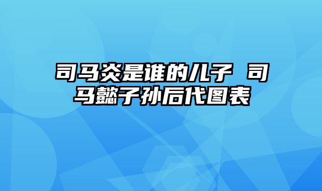 司马炎是谁的儿子 司马懿子孙后代图表