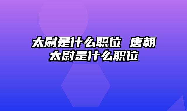 太尉是什么职位 唐朝太尉是什么职位