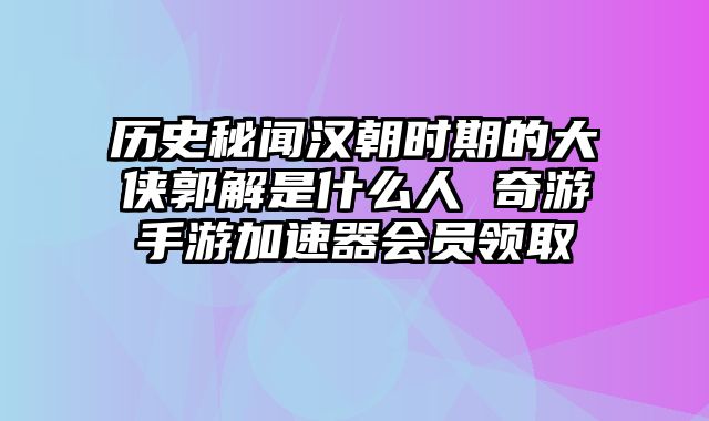 历史秘闻汉朝时期的大侠郭解是什么人 奇游手游加速器会员领取