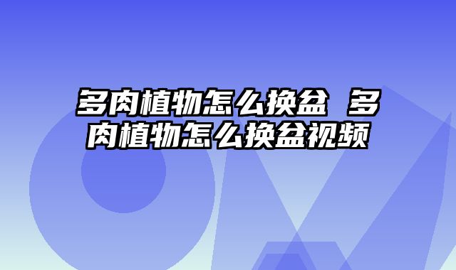多肉植物怎么换盆 多肉植物怎么换盆视频