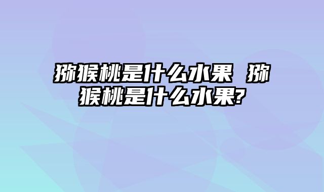 猕猴桃是什么水果 猕猴桃是什么水果?
