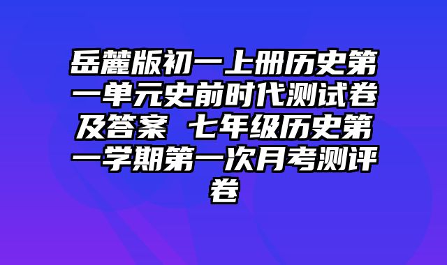 岳麓版初一上册历史第一单元史前时代测试卷及答案 七年级历史第一学期第一次月考测评卷