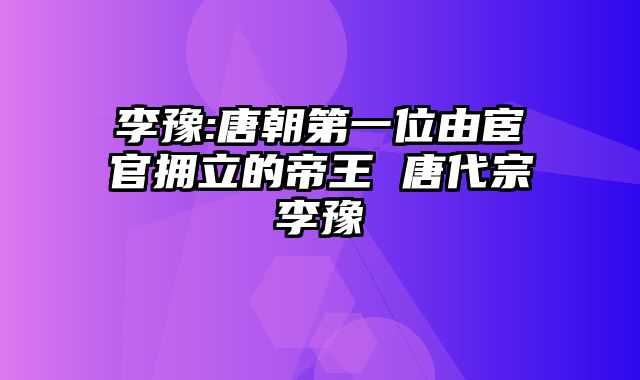 李豫:唐朝第一位由宦官拥立的帝王 唐代宗李豫