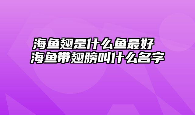 海鱼翅是什么鱼最好 海鱼带翅膀叫什么名字