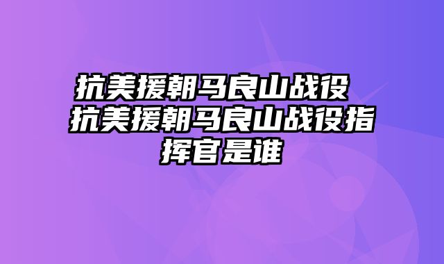 抗美援朝马良山战役 抗美援朝马良山战役指挥官是谁