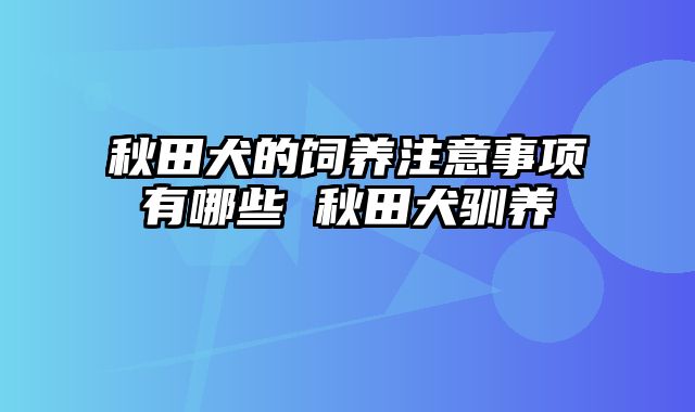 秋田犬的饲养注意事项有哪些 秋田犬驯养
