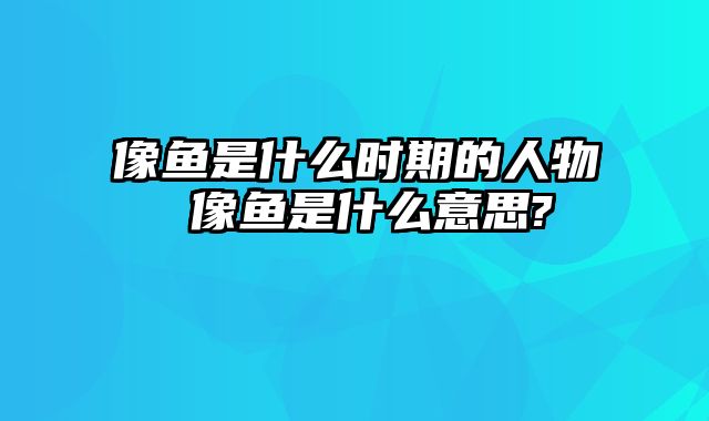 像鱼是什么时期的人物 像鱼是什么意思?