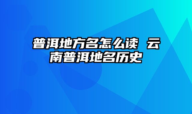 普洱地方名怎么读 云南普洱地名历史