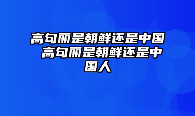 高句丽是朝鲜还是中国 高句丽是朝鲜还是中国人