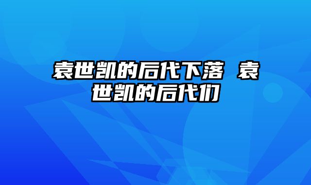 袁世凯的后代下落 袁世凯的后代们