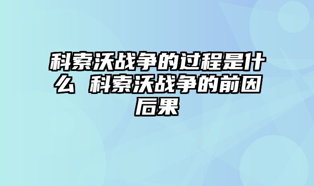 科索沃战争的过程是什么 科索沃战争的前因后果